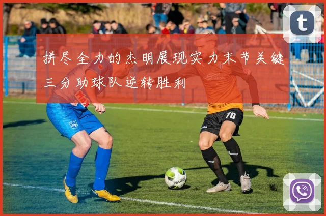 拼尽全力的杰明展现实力末节关键三分助球队逆转胜利