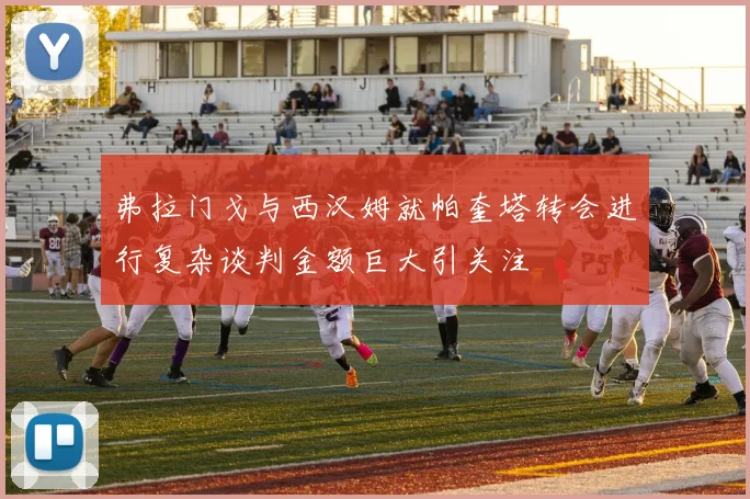 弗拉门戈与西汉姆就帕奎塔转会进行复杂谈判金额巨大引关注