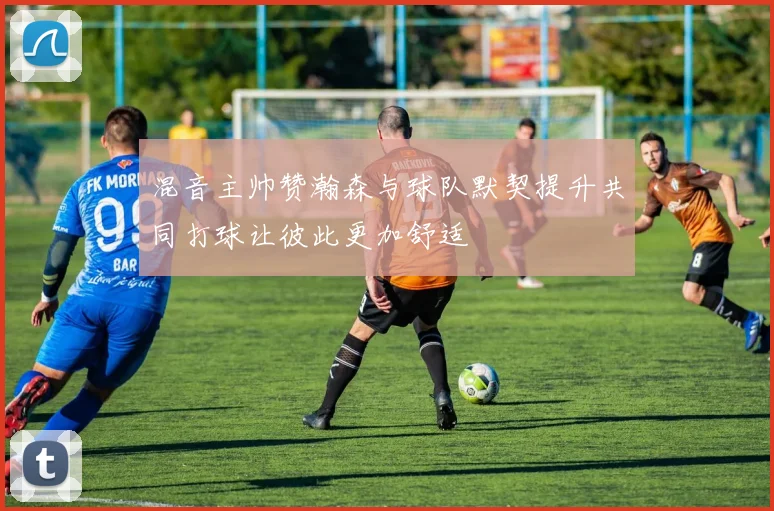 混音主帅赞瀚森与球队默契提升共同打球让彼此更加舒适