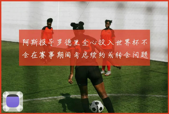 阿斯报导罗德里全心投入世界杯不会在赛事期间考虑续约或转会问题