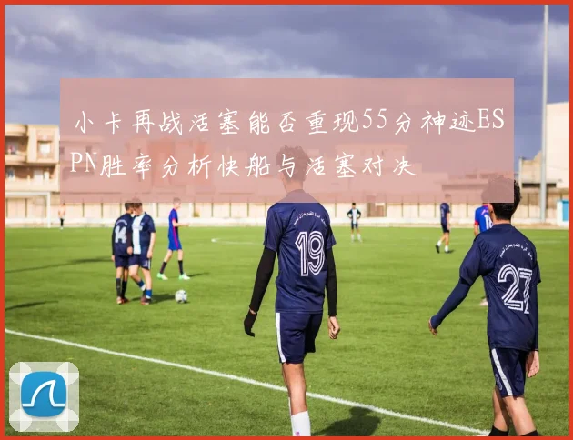 小卡再战活塞能否重现55分神迹ESPN胜率分析快船与活塞对决