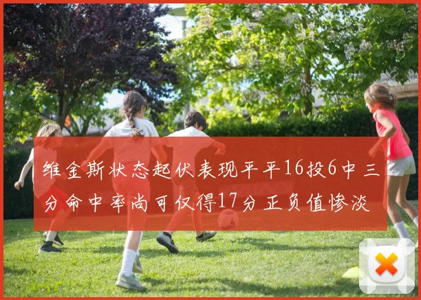 维金斯状态起伏表现平平16投6中三分命中率尚可仅得17分正负值惨淡12