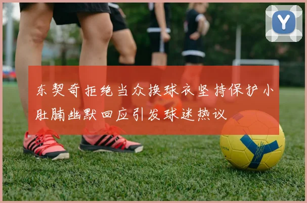 东契奇拒绝当众换球衣坚持保护小肚腩幽默回应引发球迷热议