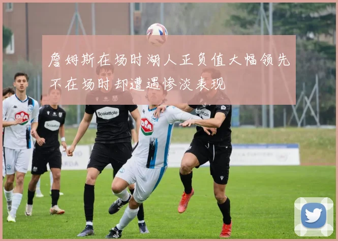 詹姆斯在场时湖人正负值大幅领先不在场时却遭遇惨淡表现