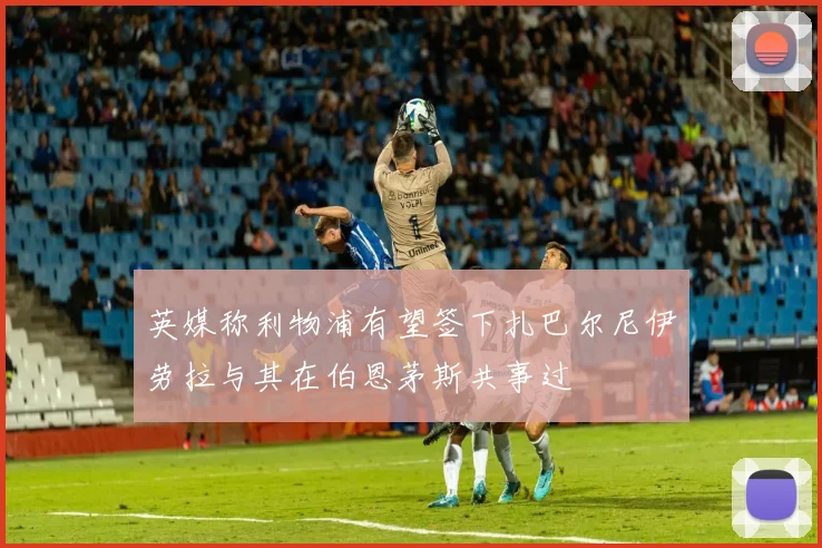 英媒称利物浦有望签下扎巴尔尼伊劳拉与其在伯恩茅斯共事过