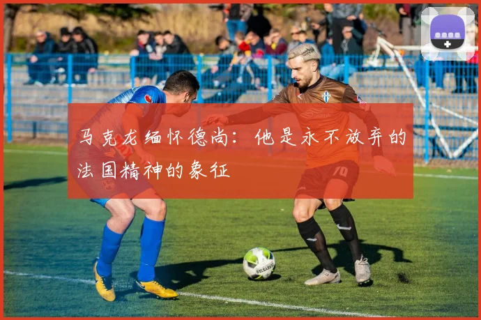 马克龙缅怀德尚：他是永不放弃的法国精神的象征