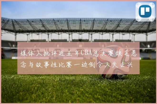 媒体人批评近五年CBA总决赛缺乏悬念与故事性比赛一边倒令人失去兴趣