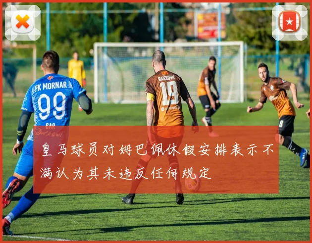 皇马球员对姆巴佩休假安排表示不满认为其未违反任何规定